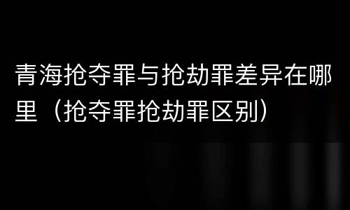 青海抢夺罪与抢劫罪差异在哪里（抢夺罪抢劫罪区别）
