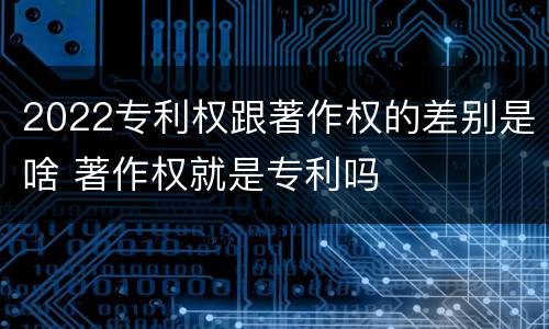 2022专利权跟著作权的差别是啥 著作权就是专利吗