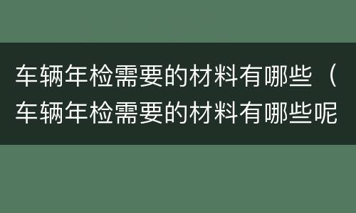 车辆年检需要的材料有哪些（车辆年检需要的材料有哪些呢）