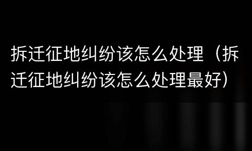 拆迁征地纠纷该怎么处理（拆迁征地纠纷该怎么处理最好）