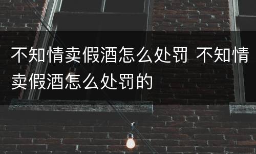 不知情卖假酒怎么处罚 不知情卖假酒怎么处罚的