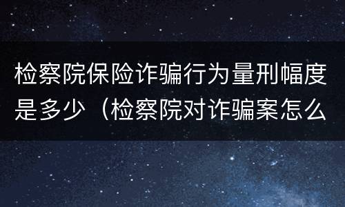 检察院保险诈骗行为量刑幅度是多少（检察院对诈骗案怎么处置）