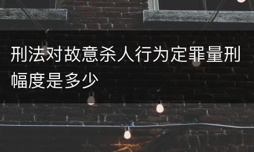刑法对故意杀人行为定罪量刑幅度是多少