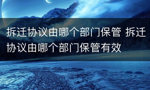 拆迁协议由哪个部门保管 拆迁协议由哪个部门保管有效