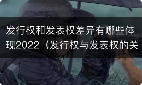 发行权和发表权差异有哪些体现2022（发行权与发表权的关系）