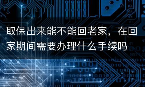 取保出来能不能回老家，在回家期间需要办理什么手续吗
