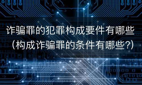 诈骗罪的犯罪构成要件有哪些（构成诈骗罪的条件有哪些?）