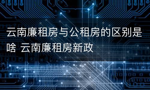 云南廉租房与公租房的区别是啥 云南廉租房新政