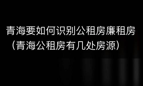 青海要如何识别公租房廉租房（青海公租房有几处房源）