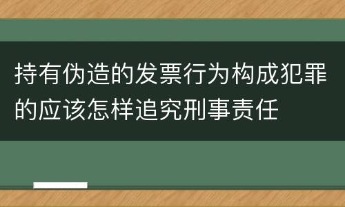 持有伪造的发票行为构成犯罪的应该怎样追究刑事责任