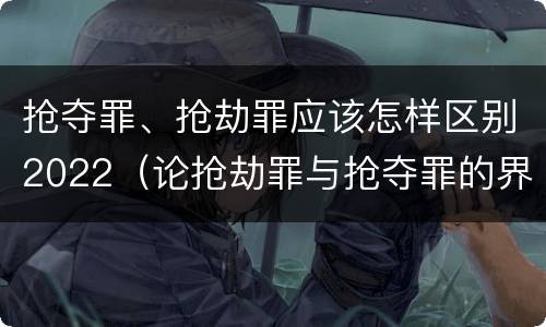 抢夺罪、抢劫罪应该怎样区别2022（论抢劫罪与抢夺罪的界限）