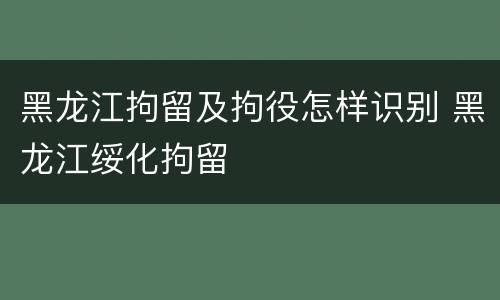 黑龙江拘留及拘役怎样识别 黑龙江绥化拘留