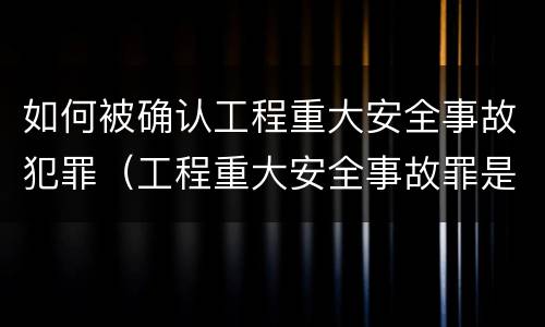 如何被确认工程重大安全事故犯罪（工程重大安全事故罪是单位犯罪吗）