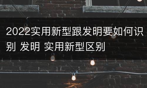 2022实用新型跟发明要如何识别 发明 实用新型区别