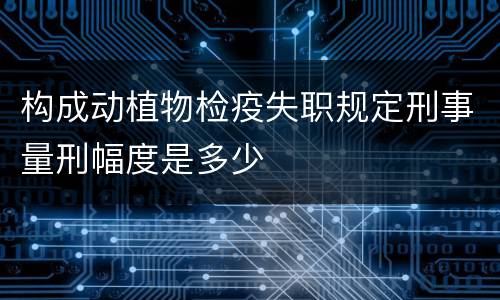 构成动植物检疫失职规定刑事量刑幅度是多少
