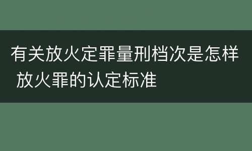 有关放火定罪量刑档次是怎样 放火罪的认定标准
