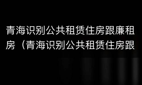 青海识别公共租赁住房跟廉租房（青海识别公共租赁住房跟廉租房有区别吗）