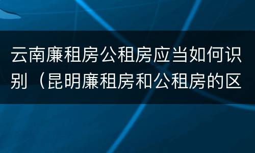 云南廉租房公租房应当如何识别（昆明廉租房和公租房的区别）