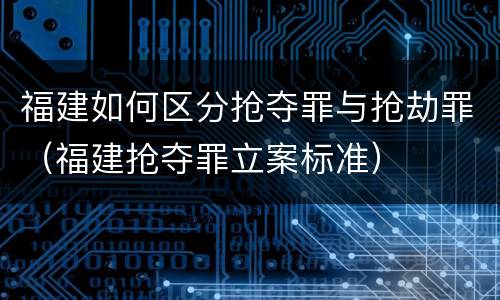 福建如何区分抢夺罪与抢劫罪（福建抢夺罪立案标准）