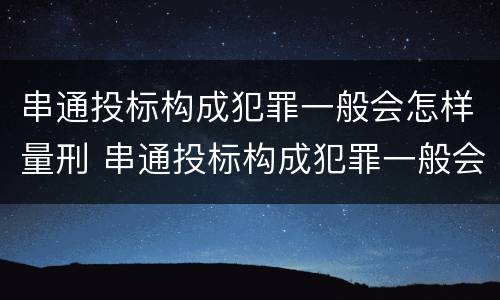 串通投标构成犯罪一般会怎样量刑 串通投标构成犯罪一般会怎样量刑呢