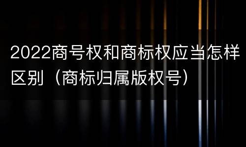 2022商号权和商标权应当怎样区别（商标归属版权号）