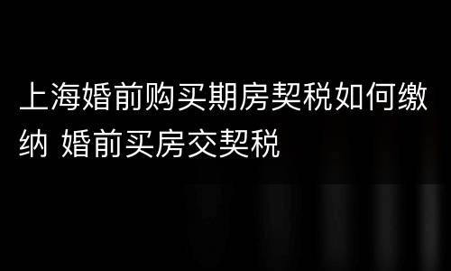 上海婚前购买期房契税如何缴纳 婚前买房交契税