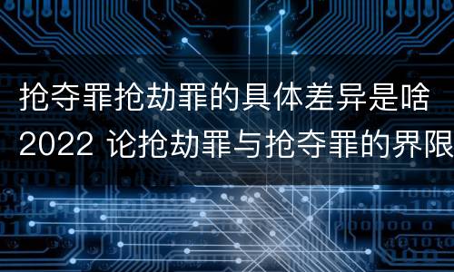 抢夺罪抢劫罪的具体差异是啥2022 论抢劫罪与抢夺罪的界限