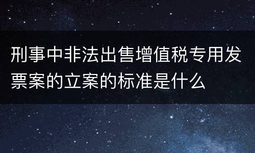 刑事中非法出售增值税专用发票案的立案的标准是什么