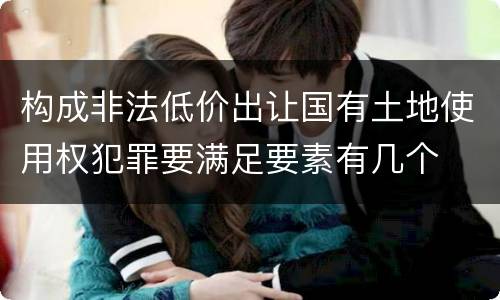 构成非法低价出让国有土地使用权犯罪要满足要素有几个