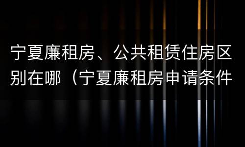 宁夏廉租房、公共租赁住房区别在哪（宁夏廉租房申请条件2019）
