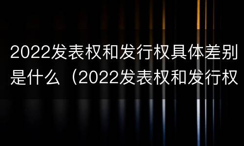 2022发表权和发行权具体差别是什么（2022发表权和发行权具体差别是什么呢）