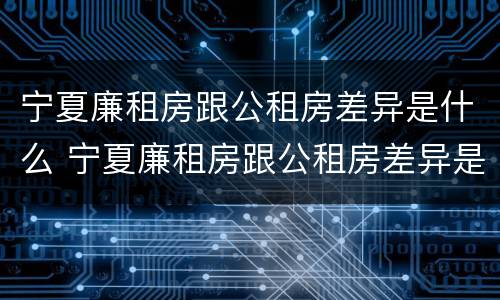 宁夏廉租房跟公租房差异是什么 宁夏廉租房跟公租房差异是什么原因