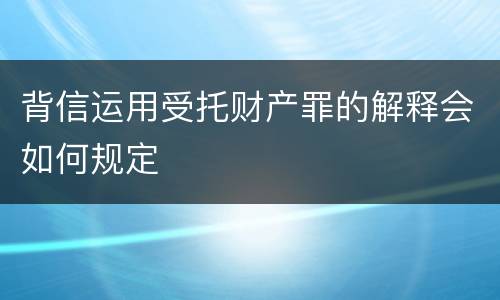 背信运用受托财产罪的解释会如何规定