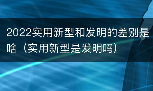 2022实用新型和发明的差别是啥（实用新型是发明吗）