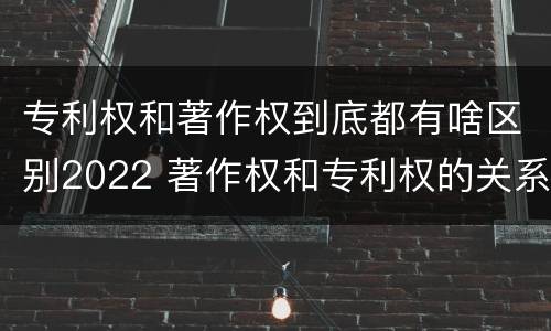 专利权和著作权到底都有啥区别2022 著作权和专利权的关系如何