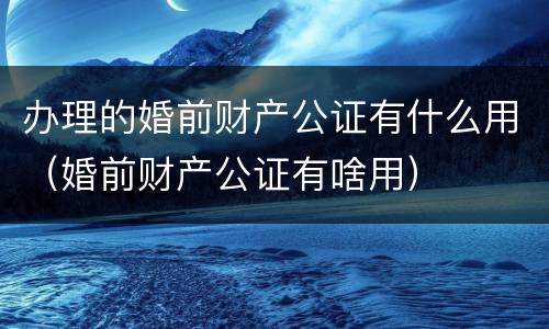 办理的婚前财产公证有什么用（婚前财产公证有啥用）