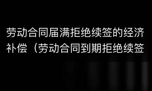 劳动合同届满拒绝续签的经济补偿（劳动合同到期拒绝续签）