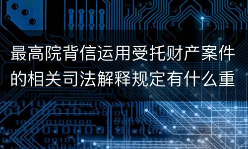 最高院背信运用受托财产案件的相关司法解释规定有什么重要内容