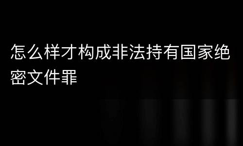 怎么样才构成非法持有国家绝密文件罪