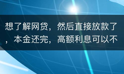 想了解网贷，然后直接放款了，本金还完，高额利息可以不用还吗