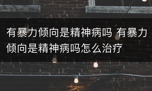 有暴力倾向是精神病吗 有暴力倾向是精神病吗怎么治疗