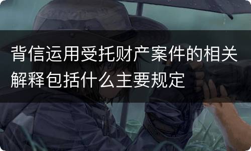 背信运用受托财产案件的相关解释包括什么主要规定