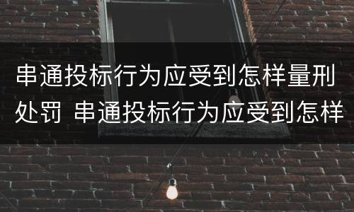 串通投标行为应受到怎样量刑处罚 串通投标行为应受到怎样量刑处罚呢