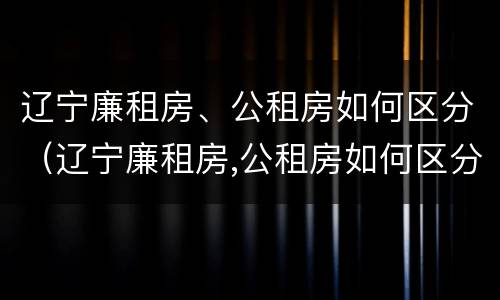 辽宁廉租房、公租房如何区分（辽宁廉租房,公租房如何区分的）