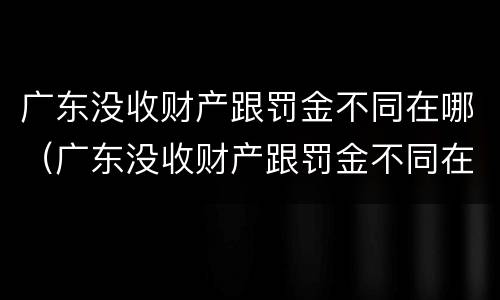 广东没收财产跟罚金不同在哪（广东没收财产跟罚金不同在哪举报）