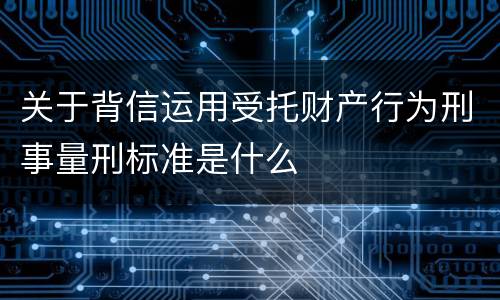 关于背信运用受托财产行为刑事量刑标准是什么