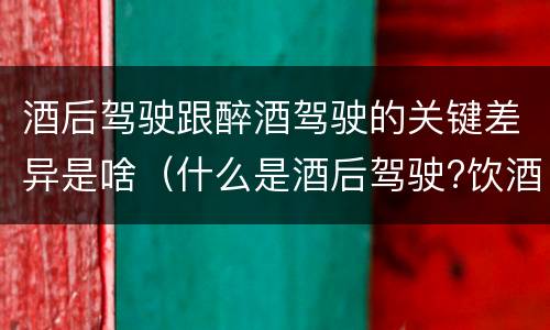 酒后驾驶跟醉酒驾驶的关键差异是啥（什么是酒后驾驶?饮酒驾驶与醉酒驾驶的区别是什么?）