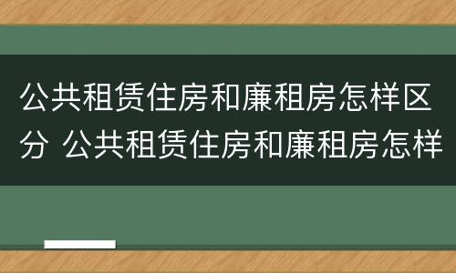 公共租赁住房和廉租房怎样区分 公共租赁住房和廉租房怎样区分的