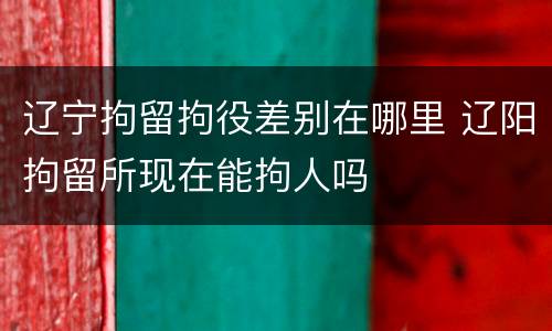 辽宁拘留拘役差别在哪里 辽阳拘留所现在能拘人吗