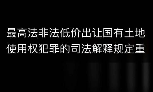 最高法非法低价出让国有土地使用权犯罪的司法解释规定重要内容